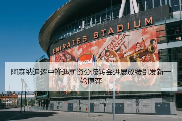 阿森纳追逐中锋遇薪资分歧转会进展放缓引发新一轮博弈