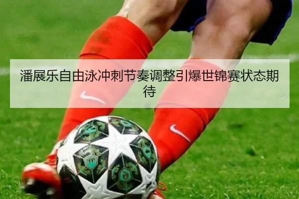 潘展乐自由泳冲刺节奏调整引爆世锦赛状态期待