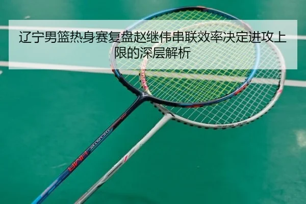 辽宁男篮热身赛复盘赵继伟串联效率决定进攻上限的深层解析
