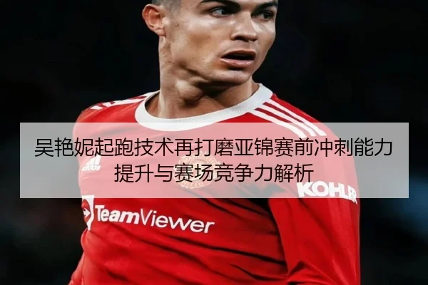 吴艳妮起跑技术再打磨亚锦赛前冲刺能力提升与赛场竞争力解析