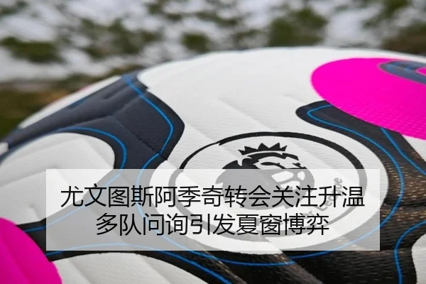 尤文图斯阿季奇转会关注升温 多队问询引发夏窗博弈
