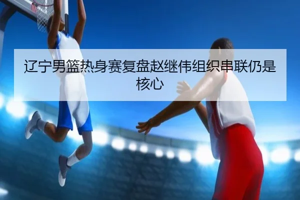辽宁男篮热身赛复盘赵继伟组织串联仍是核心