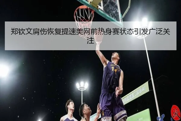 郑钦文肩伤恢复提速美网前热身赛状态引发广泛关注