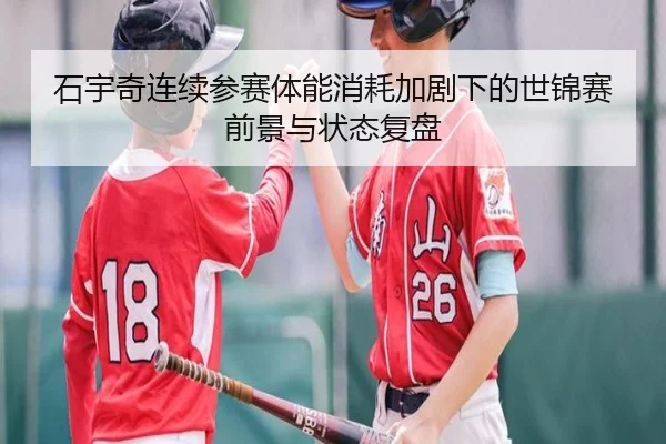 石宇奇连续参赛体能消耗加剧下的世锦赛前景与状态复盘